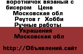 воротничок вязаный с бисером › Цена ­ 1 000 - Московская обл., Реутов г. Хобби. Ручные работы » Украшения   . Московская обл.